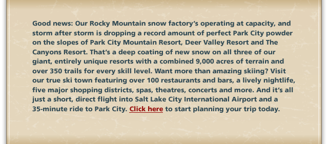 Good news: Our Rocky Mountain snow factory’s operating at capacity, and storm after storm is dropping a record amount of perfect Park City powder on the slopes of Park City Mountain Resort, Deer Valley Resort and The Canyons Resort. That’s a deep coating of new snow on all three of our giant, entirely unique resorts with a combined 9,000 acres of terrain and over 350 trails for every skill level. Want more than amazing skiing? Visit our true ski town featuring over 100 restaurants and bars, a lively nightlife, five major shopping districts, spas, theatres, concerts and more. And it’s all just a short, direct flight into Salt Lake City International Airport and a 35-minute ride to Park City. Click here to start planning your trip today.