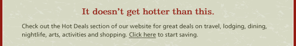 It doesn’t get hotter than this. Check out the Hot Deals section of our website for great deals on travel, lodging, dining, nightlife, arts, activities and shopping. Click here to start saving.
