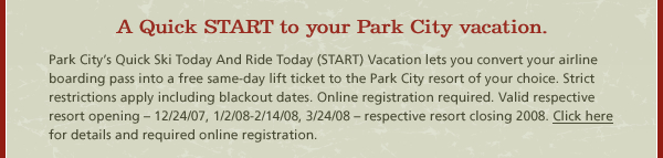 A Quick START to your Park City vacation. Park City’s Quick Ski Today And Ride Today (START) Vacation lets you convert your airline boarding pass into a free same-day lift ticket to the Park City resort of your choice. Strict restrictions apply including blackout dates. Online registration required. Valid respective resort opening – 12/24/07, 1/2/08-2/14/08, 3/24/08 – respective resort closing 2008. Click here for details and required online registration.